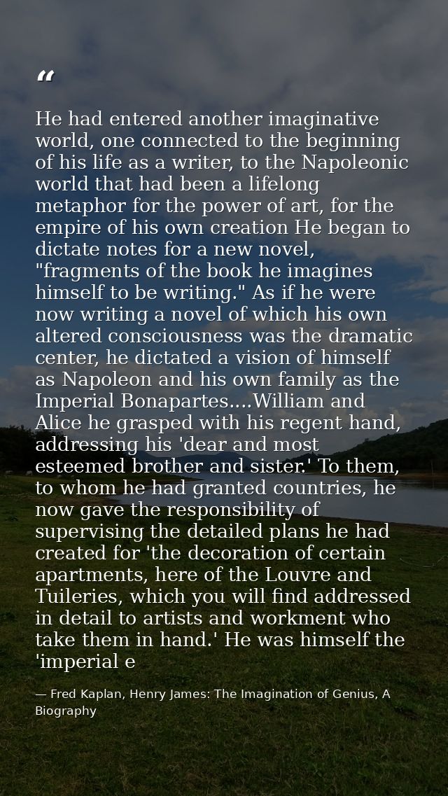 He had entered another imaginative world, one connected to the beginning of his life as a writer, to the Napoleonic worl — Fred Kaplan, Henry James: The Imagination of Genius, A Biography
