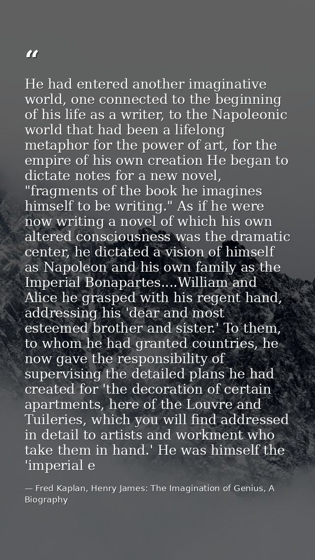 He had entered another imaginative world, one connected to the beginning of his life as a writer, to the Napoleonic worl — Fred Kaplan, Henry James: The Imagination of Genius, A Biography