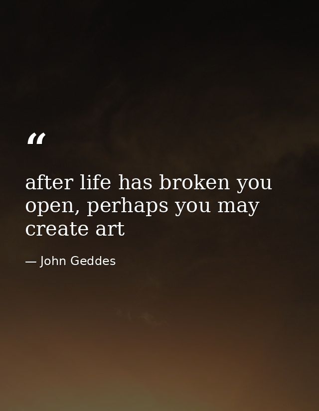after life has broken you open, perhaps you may create art — John Geddes