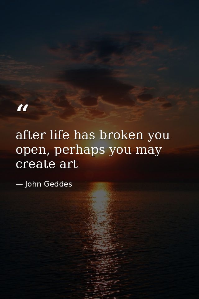 after life has broken you open, perhaps you may create art — John Geddes