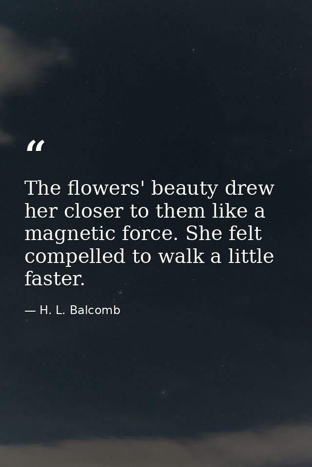 The flowers' beauty drew her closer to them like a magnetic force. She felt compelled to walk a little faster. — H. L. Balcomb