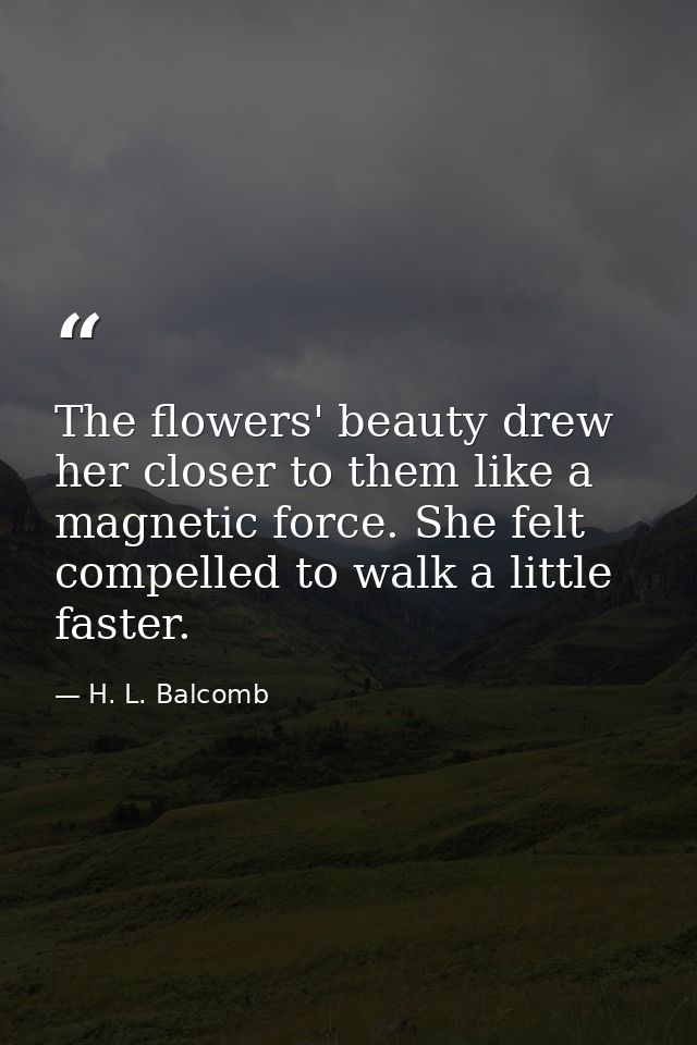The flowers' beauty drew her closer to them like a magnetic force. She felt compelled to walk a little faster. — H. L. Balcomb