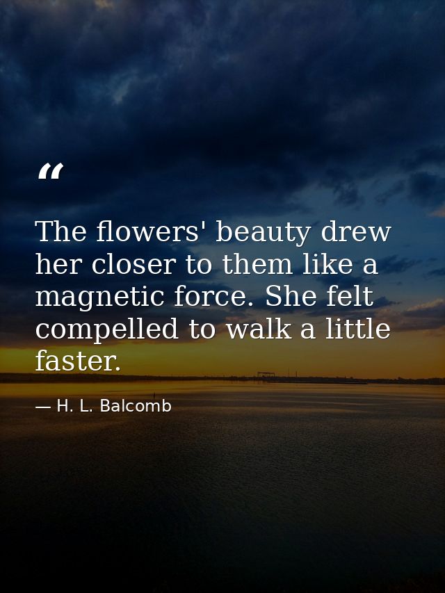 The flowers' beauty drew her closer to them like a magnetic force. She felt compelled to walk a little faster. — H. L. Balcomb
