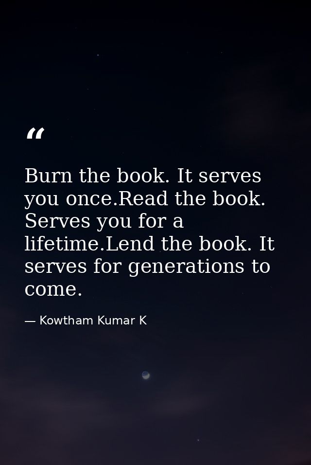 Burn the book. It serves you once.Read the book. Serves you for a lifetime.Lend the book. It serves for generations to c — Kowtham Kumar K