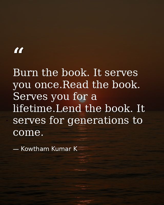 Burn the book. It serves you once.Read the book. Serves you for a lifetime.Lend the book. It serves for generations to c — Kowtham Kumar K