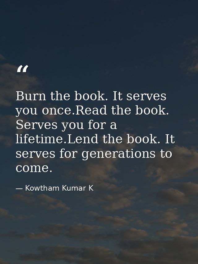 Burn the book. It serves you once.Read the book. Serves you for a lifetime.Lend the book. It serves for generations to c — Kowtham Kumar K