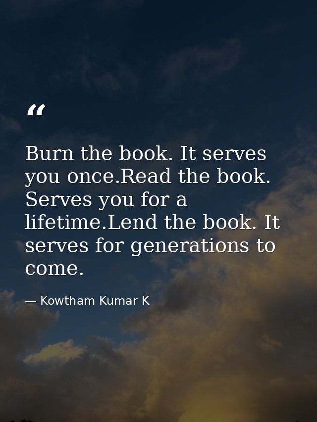 Burn the book. It serves you once.Read the book. Serves you for a lifetime.Lend the book. It serves for generations to c — Kowtham Kumar K