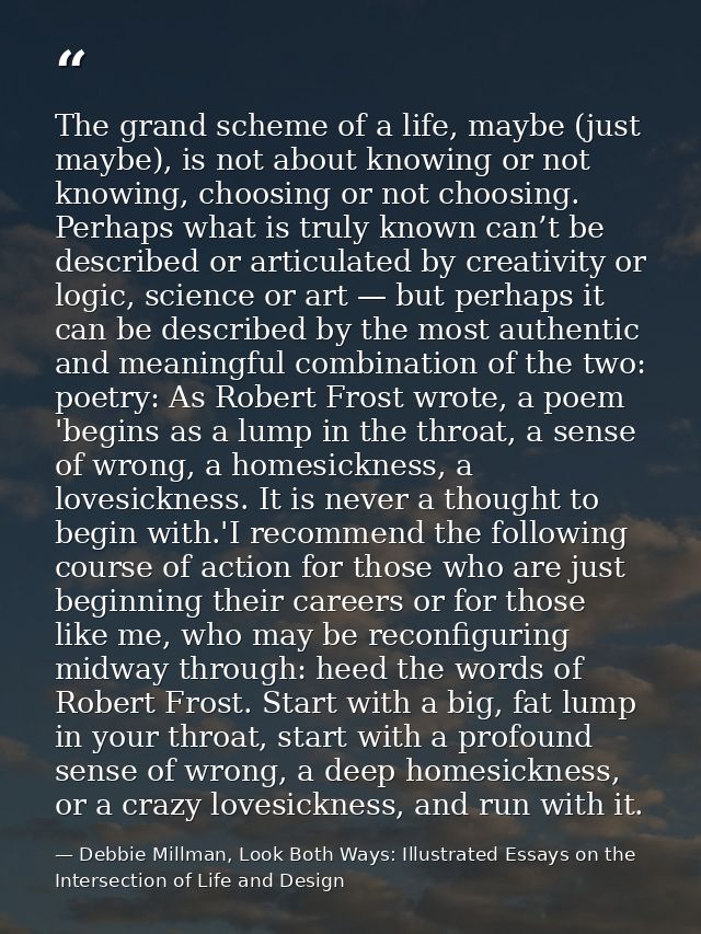 The grand scheme of a life, maybe (just maybe), is not about knowing or not knowing, choosing or not choosing. Perhaps w — Debbie Millman, Look Both Ways: Illustrated Essays on the Intersection of Life and Design