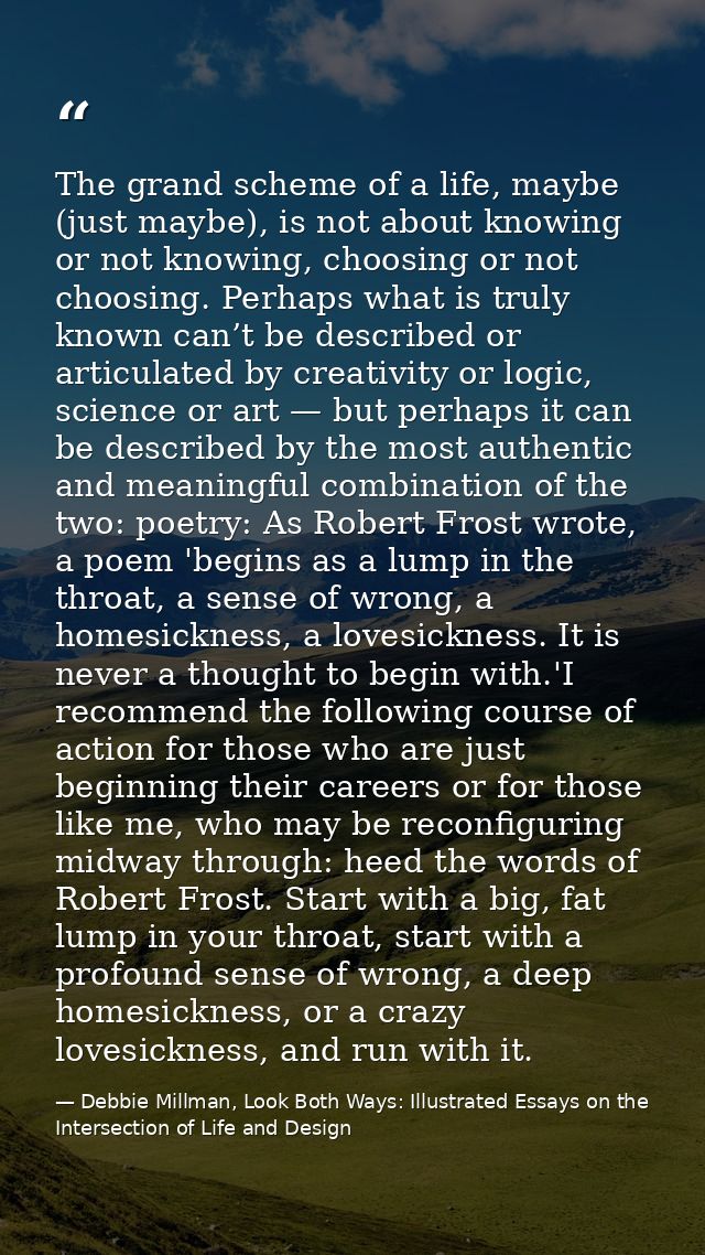 The grand scheme of a life, maybe (just maybe), is not about knowing or not knowing, choosing or not choosing. Perhaps w — Debbie Millman, Look Both Ways: Illustrated Essays on the Intersection of Life and Design
