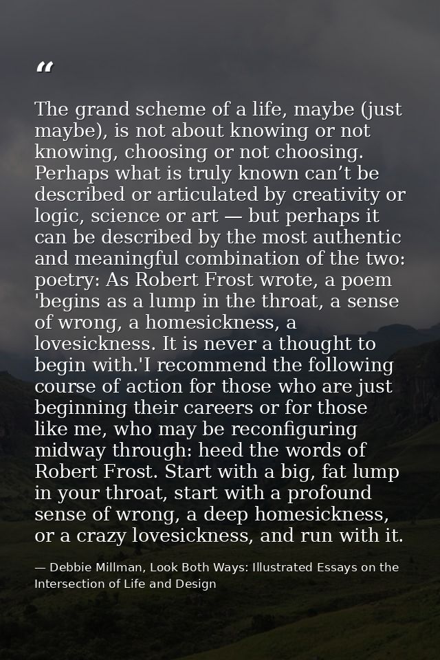 The grand scheme of a life, maybe (just maybe), is not about knowing or not knowing, choosing or not choosing. Perhaps w — Debbie Millman, Look Both Ways: Illustrated Essays on the Intersection of Life and Design