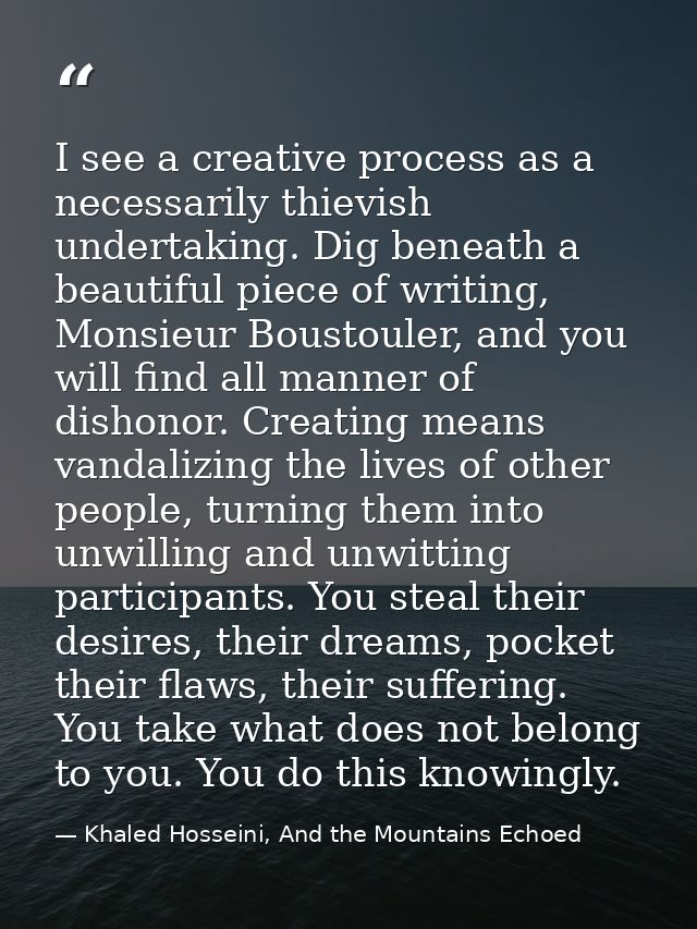 I see a creative process as a necessarily thievish undertaking. Dig beneath a beautiful piece of writing, Monsieur Boust — Khaled Hosseini, And the Mountains Echoed