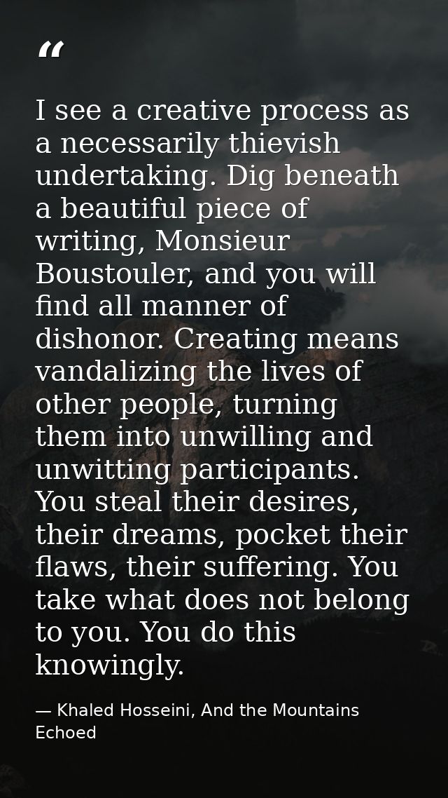 I see a creative process as a necessarily thievish undertaking. Dig beneath a beautiful piece of writing, Monsieur Boust — Khaled Hosseini, And the Mountains Echoed