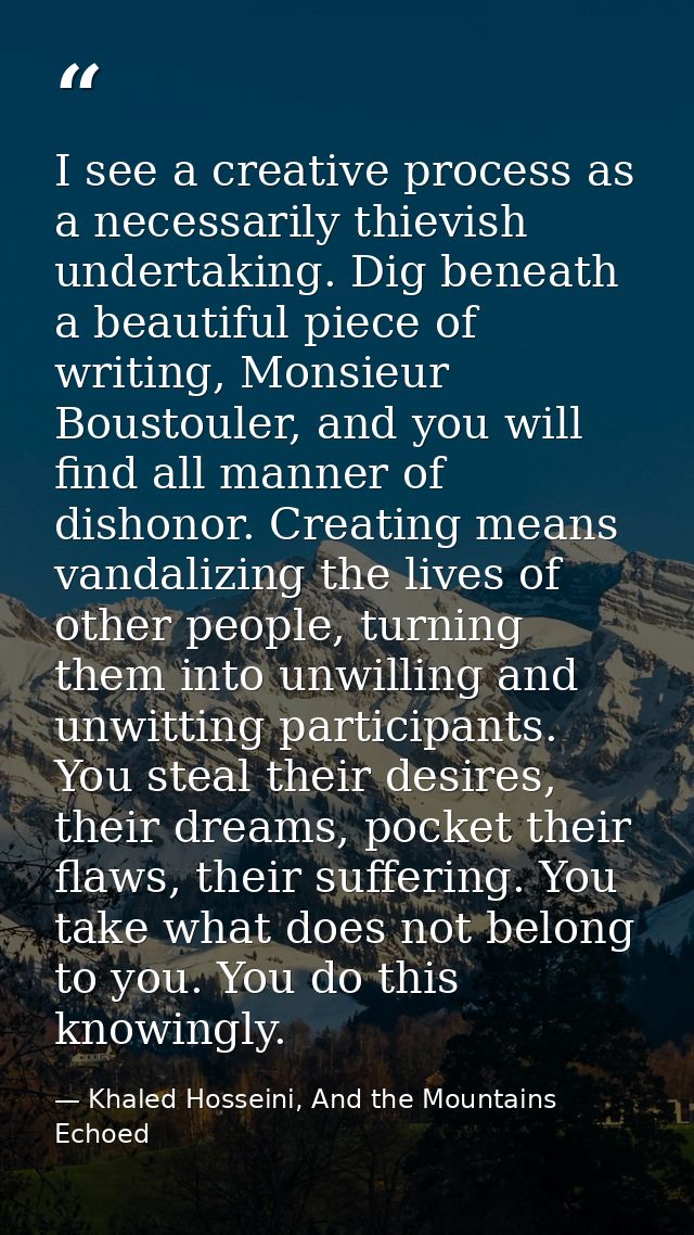 I see a creative process as a necessarily thievish undertaking. Dig beneath a beautiful piece of writing, Monsieur Boust — Khaled Hosseini, And the Mountains Echoed