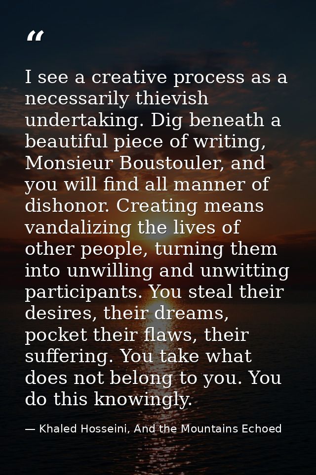 I see a creative process as a necessarily thievish undertaking. Dig beneath a beautiful piece of writing, Monsieur Boust — Khaled Hosseini, And the Mountains Echoed