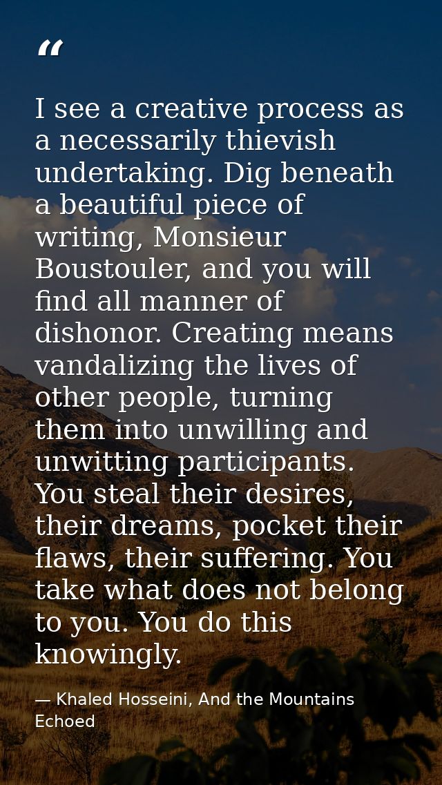 I see a creative process as a necessarily thievish undertaking. Dig beneath a beautiful piece of writing, Monsieur Boust — Khaled Hosseini, And the Mountains Echoed