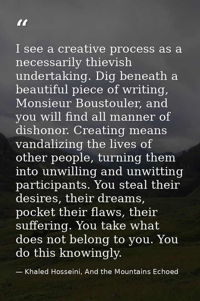 I see a creative process as a necessarily thievish undertaking. Dig beneath a beautiful piece of writing, Monsieur Boust — Khaled Hosseini, And the Mountains Echoed