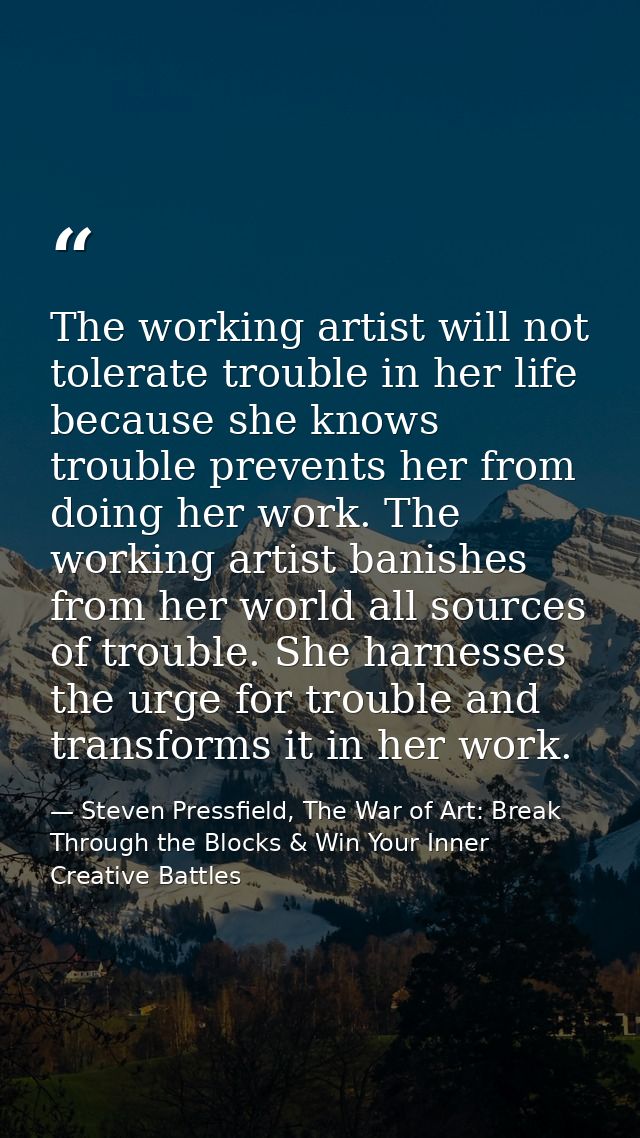 The working artist will not tolerate trouble in her life because she knows trouble prevents her from doing her work. The — Steven Pressfield, The War of Art: Break Through the Blocks & Win Your Inner Creative Battles