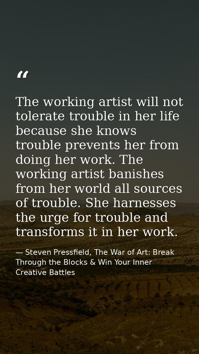 The working artist will not tolerate trouble in her life because she knows trouble prevents her from doing her work. The — Steven Pressfield, The War of Art: Break Through the Blocks & Win Your Inner Creative Battles