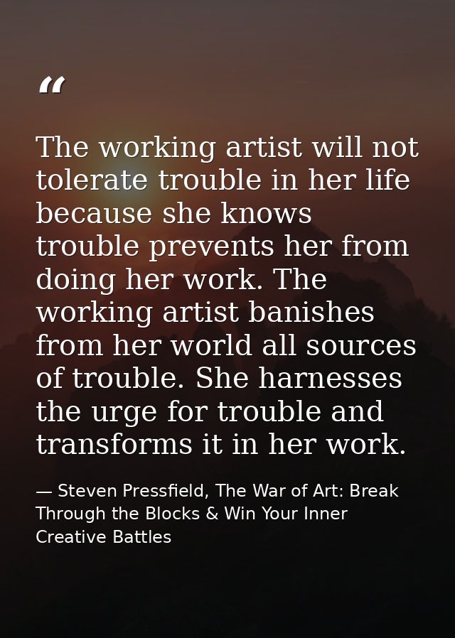 The working artist will not tolerate trouble in her life because she knows trouble prevents her from doing her work. The — Steven Pressfield, The War of Art: Break Through the Blocks & Win Your Inner Creative Battles