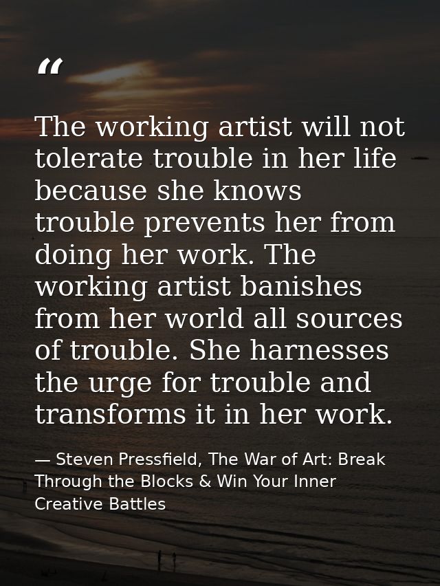 The working artist will not tolerate trouble in her life because she knows trouble prevents her from doing her work. The — Steven Pressfield, The War of Art: Break Through the Blocks & Win Your Inner Creative Battles