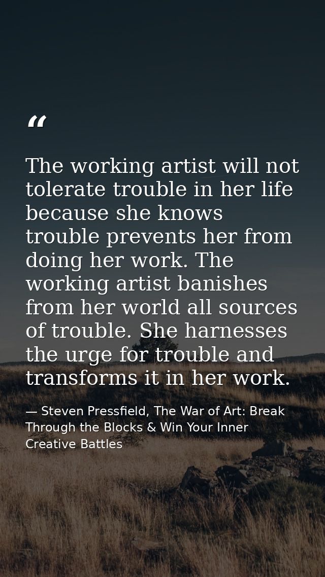 The working artist will not tolerate trouble in her life because she knows trouble prevents her from doing her work. The — Steven Pressfield, The War of Art: Break Through the Blocks & Win Your Inner Creative Battles