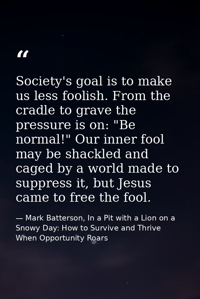 Society's goal is to make us less foolish. From the cradle to grave the pressure is on: "Be normal!" Our inner fool may  — Mark Batterson, In a Pit with a Lion on a Snowy Day: How to Survive and Thrive When Opportunity Roars