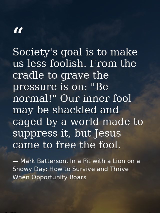 Society's goal is to make us less foolish. From the cradle to grave the pressure is on: "Be normal!" Our inner fool may  — Mark Batterson, In a Pit with a Lion on a Snowy Day: How to Survive and Thrive When Opportunity Roars