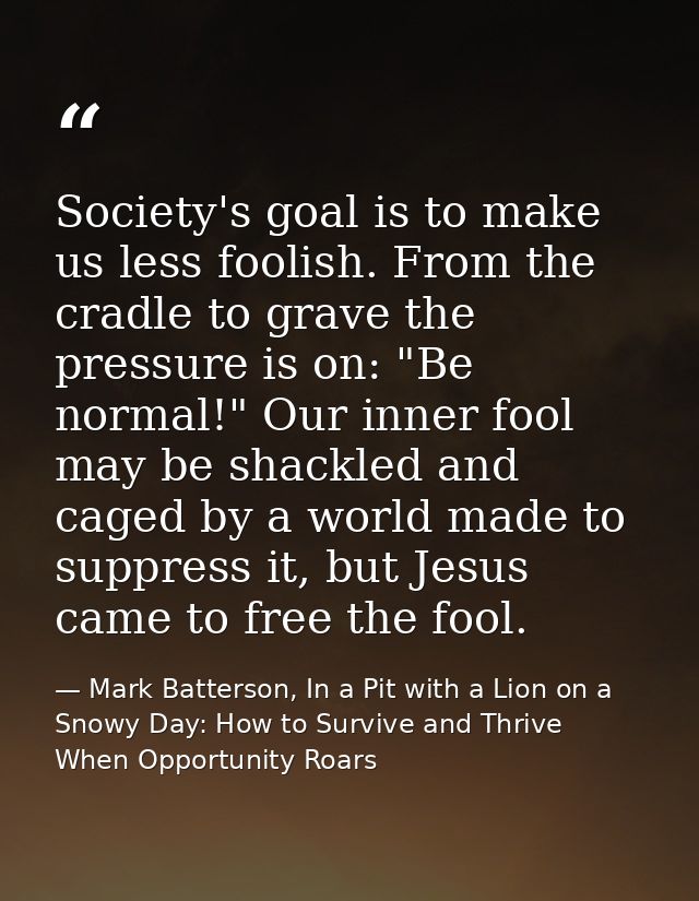 Society's goal is to make us less foolish. From the cradle to grave the pressure is on: "Be normal!" Our inner fool may  — Mark Batterson, In a Pit with a Lion on a Snowy Day: How to Survive and Thrive When Opportunity Roars