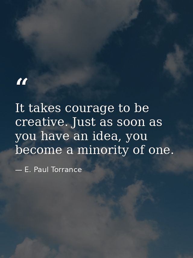 It takes courage to be creative. Just as soon as you have an idea, you become a minority of one. — E. Paul Torrance