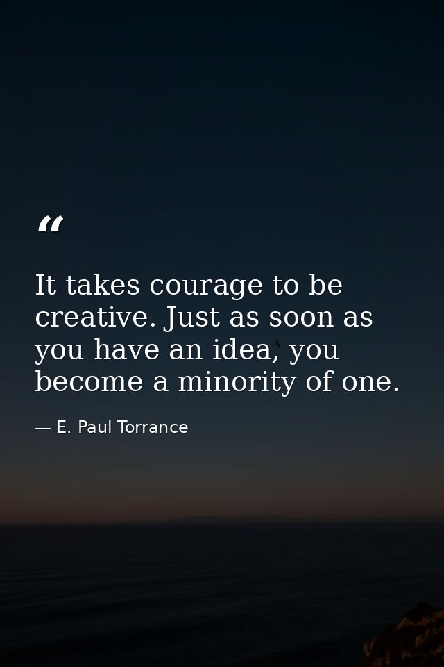 It takes courage to be creative. Just as soon as you have an idea, you become a minority of one. — E. Paul Torrance