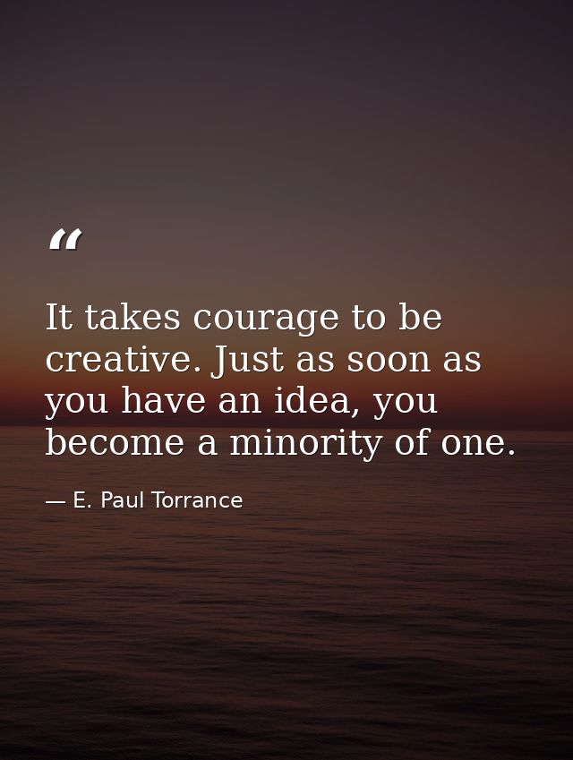 It takes courage to be creative. Just as soon as you have an idea, you become a minority of one. — E. Paul Torrance