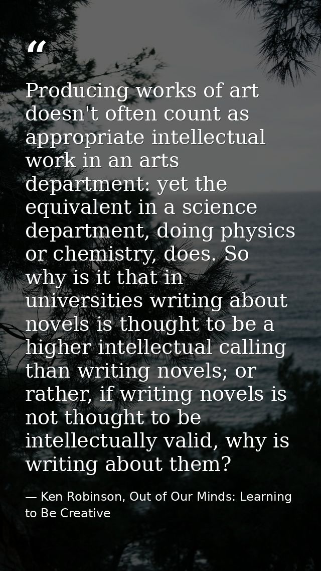 Producing works of art doesn't often count as appropriate intellectual work in an arts department: yet the equivalent in — Ken Robinson, Out of Our Minds: Learning to Be Creative