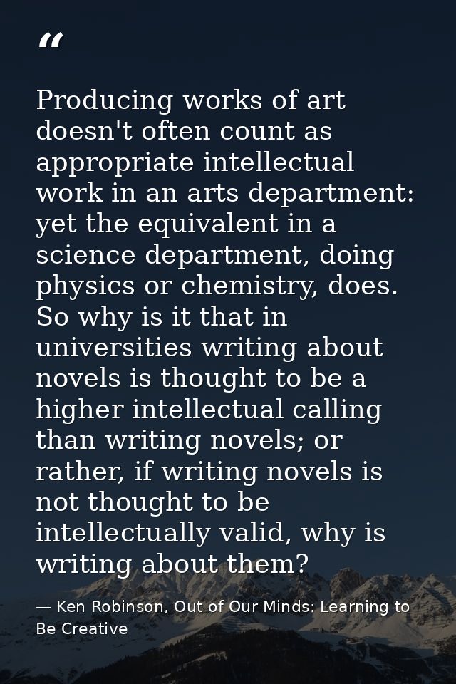 Producing works of art doesn't often count as appropriate intellectual work in an arts department: yet the equivalent in — Ken Robinson, Out of Our Minds: Learning to Be Creative