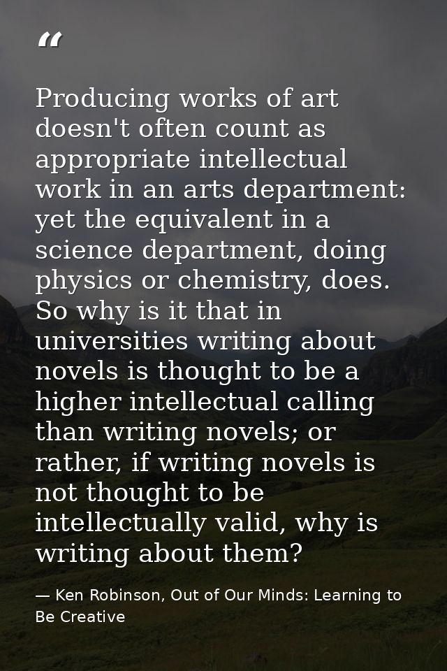 Producing works of art doesn't often count as appropriate intellectual work in an arts department: yet the equivalent in — Ken Robinson, Out of Our Minds: Learning to Be Creative