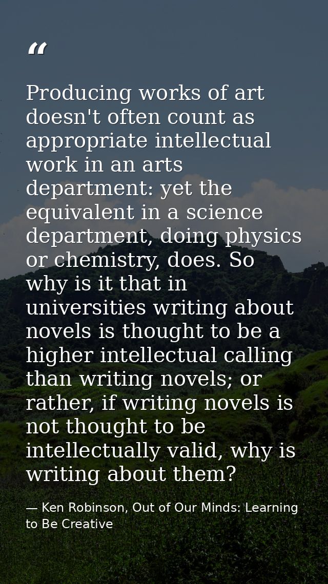 Producing works of art doesn't often count as appropriate intellectual work in an arts department: yet the equivalent in — Ken Robinson, Out of Our Minds: Learning to Be Creative