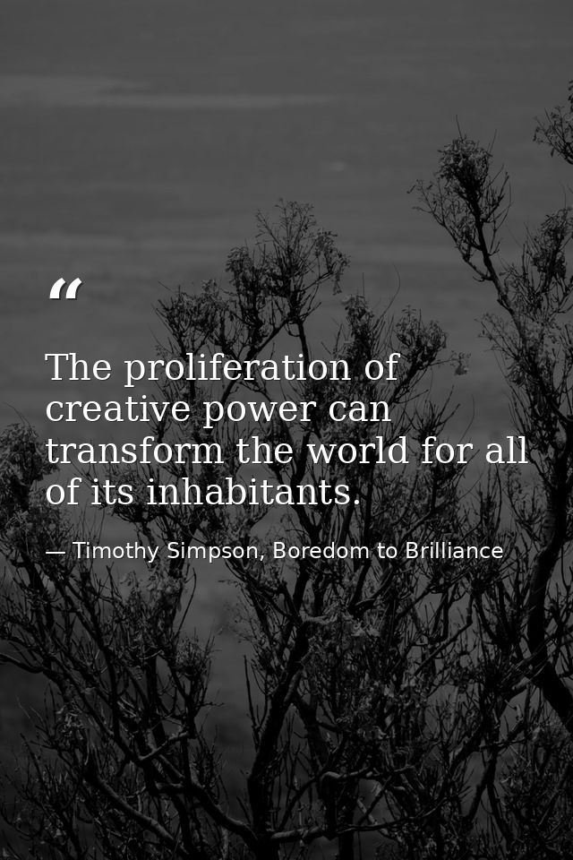 The proliferation of creative power can transform the world for all of its inhabitants. — Timothy Simpson, Boredom to Brilliance