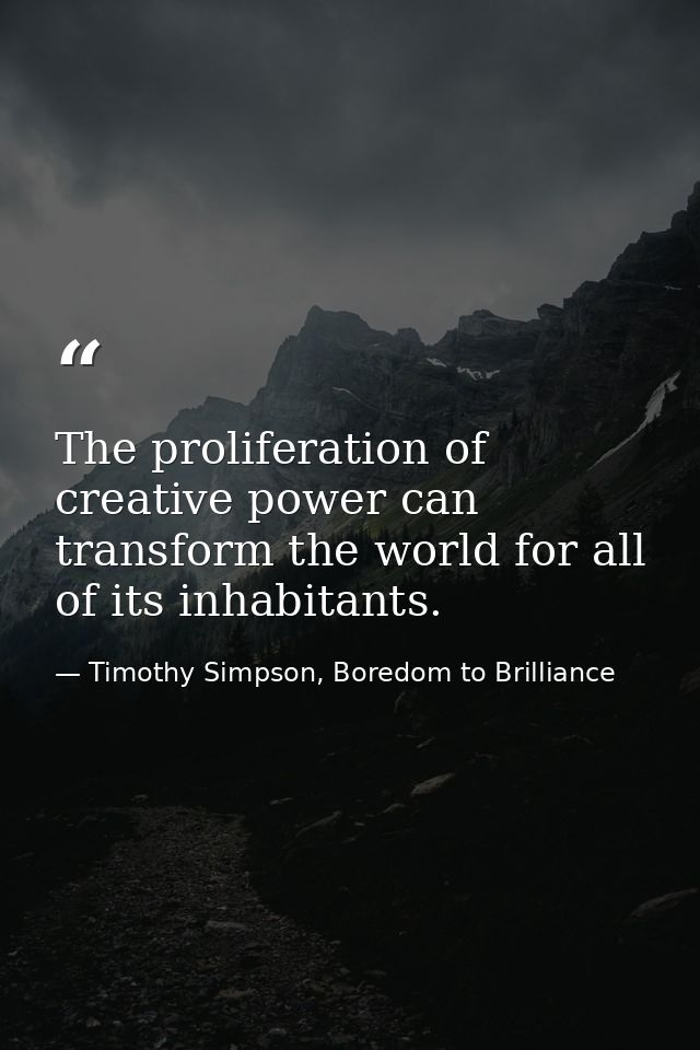 The proliferation of creative power can transform the world for all of its inhabitants. — Timothy Simpson, Boredom to Brilliance