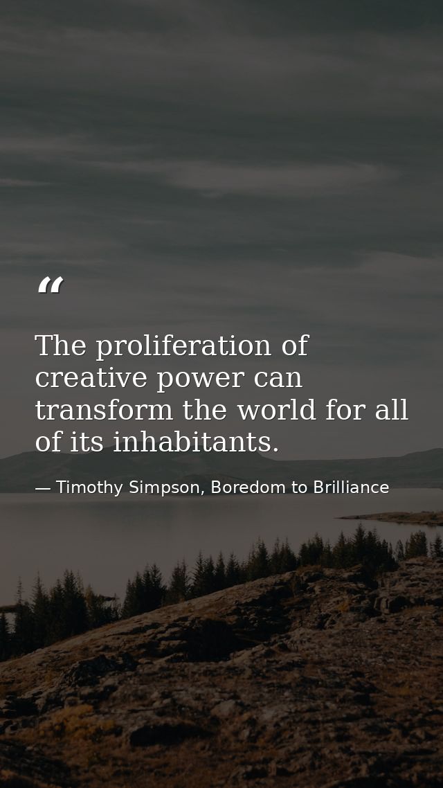 The proliferation of creative power can transform the world for all of its inhabitants. — Timothy Simpson, Boredom to Brilliance