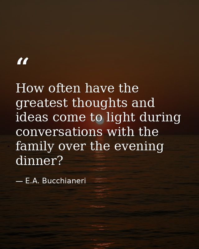 How often have the greatest thoughts and ideas come to light during conversations with the family over the evening dinne — E.A. Bucchianeri
