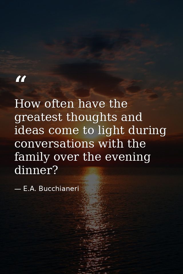 How often have the greatest thoughts and ideas come to light during conversations with the family over the evening dinne — E.A. Bucchianeri