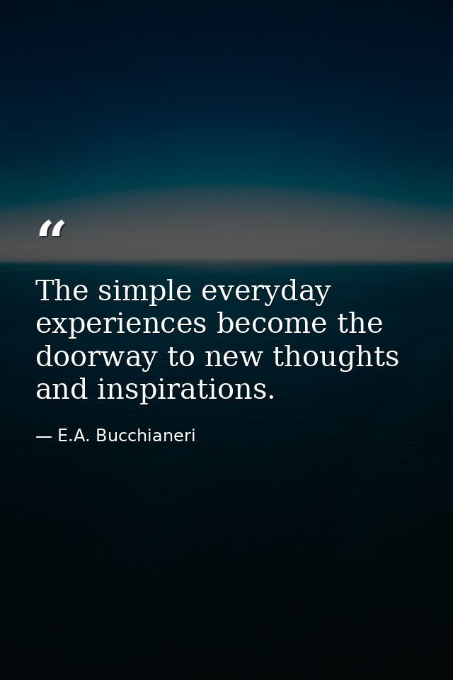 The simple everyday experiences become the doorway to new thoughts and inspirations. — E.A. Bucchianeri