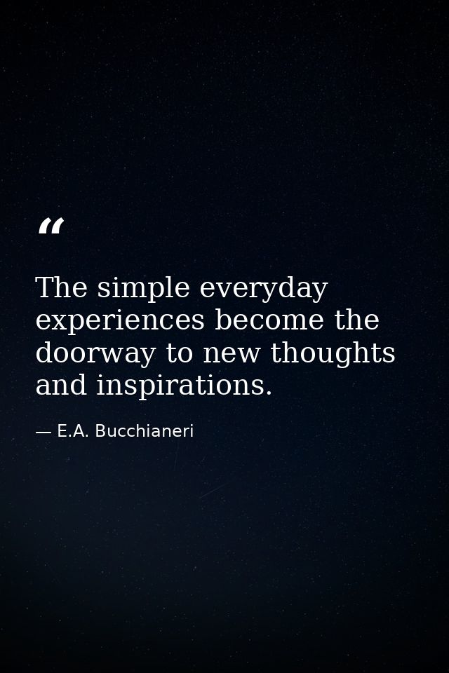 The simple everyday experiences become the doorway to new thoughts and inspirations. — E.A. Bucchianeri