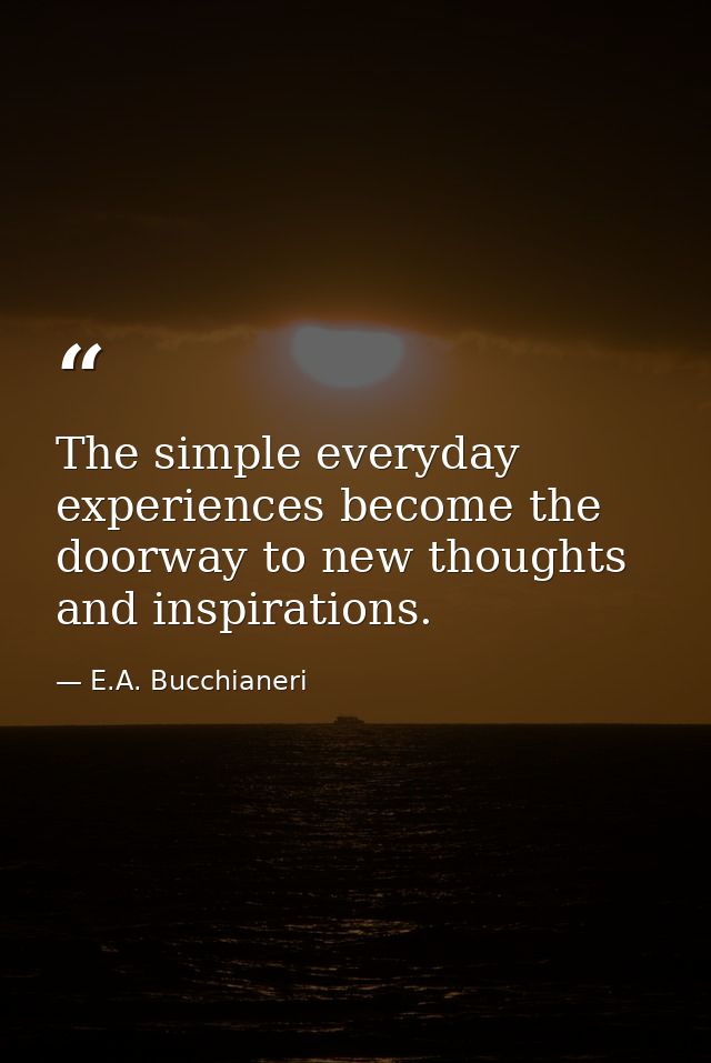 The simple everyday experiences become the doorway to new thoughts and inspirations. — E.A. Bucchianeri