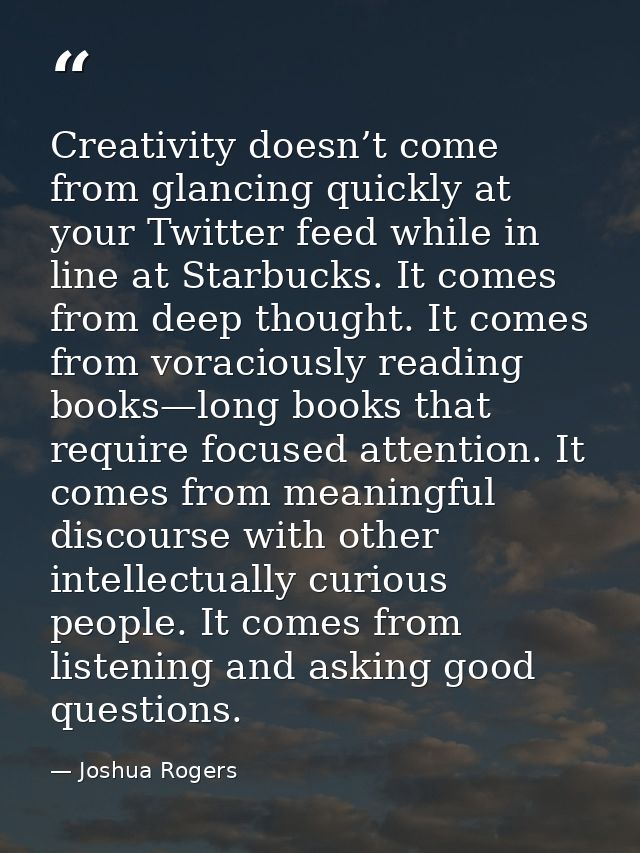 Creativity doesn’t come from glancing quickly at your Twitter feed while in line at Starbucks. It comes from deep though — Joshua Rogers