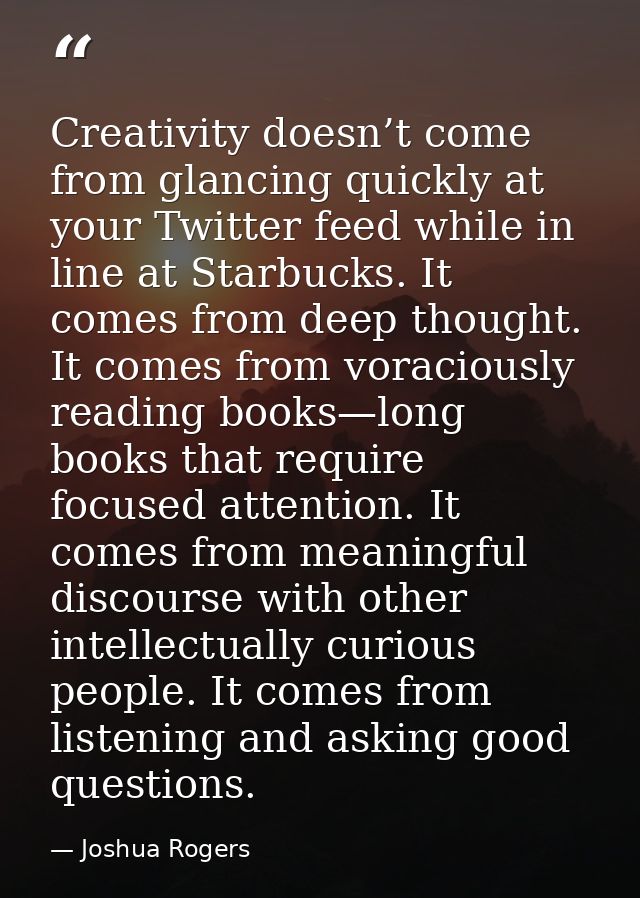 Creativity doesn’t come from glancing quickly at your Twitter feed while in line at Starbucks. It comes from deep though — Joshua Rogers