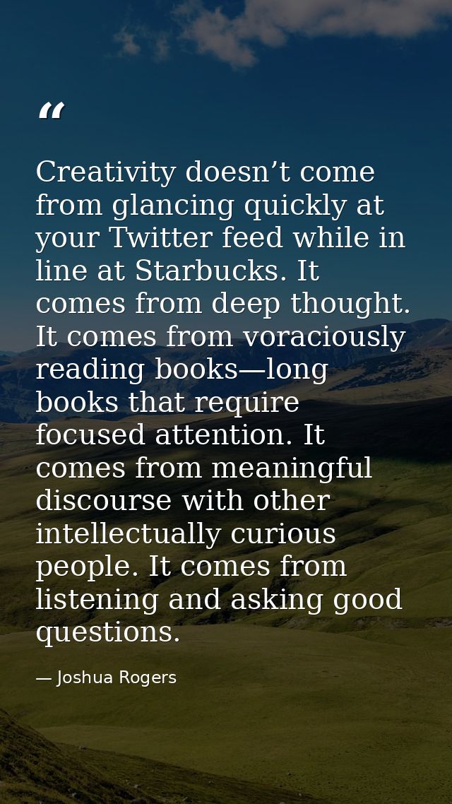 Creativity doesn’t come from glancing quickly at your Twitter feed while in line at Starbucks. It comes from deep though — Joshua Rogers