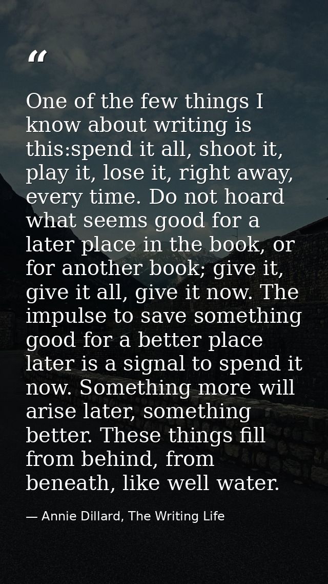 One of the few things I know about writing is this:spend it all, shoot it, play it, lose it, right away, every time. Do  — Annie Dillard, The Writing Life