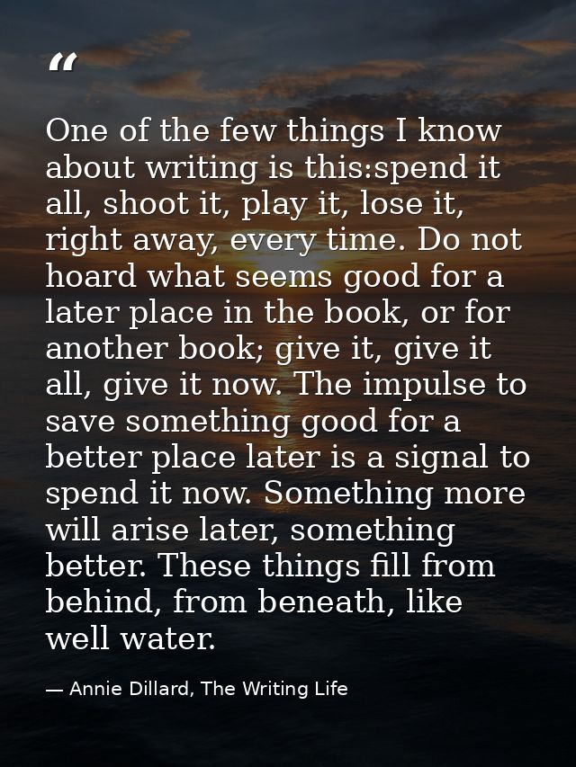 One of the few things I know about writing is this:spend it all, shoot it, play it, lose it, right away, every time. Do  — Annie Dillard, The Writing Life