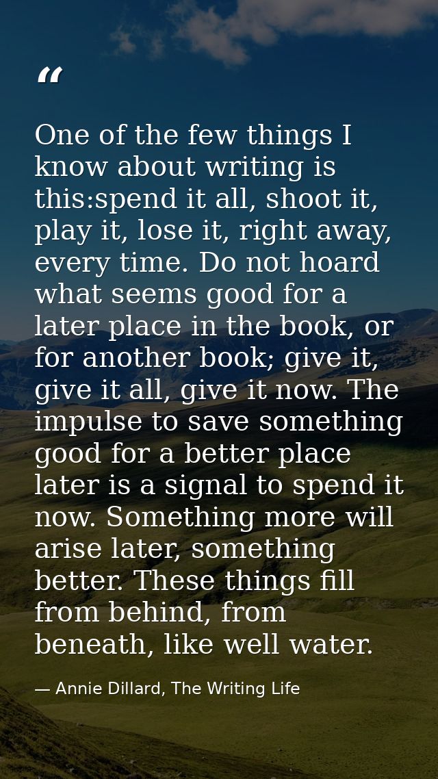 One of the few things I know about writing is this:spend it all, shoot it, play it, lose it, right away, every time. Do  — Annie Dillard, The Writing Life