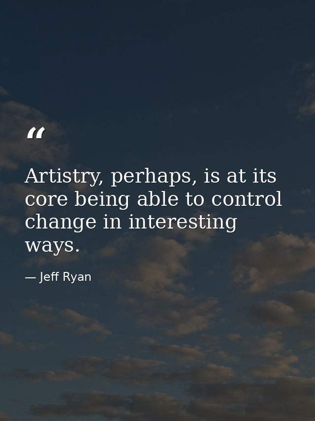 Artistry, perhaps, is at its core being able to control change in interesting ways. — Jeff Ryan
